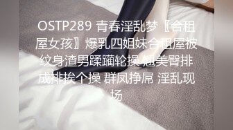 OSTP289 青春淫乱梦〖合租屋女孩〗爆乳四姐妹合租屋被纹身渣男蹂躏轮操 翘美臀排成排挨个操 群凤挣屌 淫乱现场