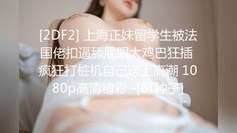 [2DF2] 上海正妹留学生被法国佬扣逼舔屁眼大鸡巴狂插 疯狂打桩机自己送上高潮 1080p高清精彩 -[BT种子]