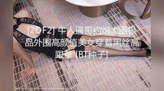 [2DF2] 牛人逼哥约炮大圈极品外围高颜值美女穿着黑丝高跟草 [BT种子]