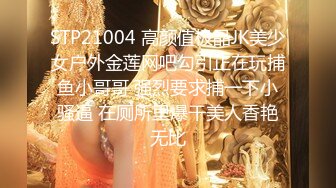 STP21004 高颜值极品JK美少女户外金莲网吧勾引正在玩捕鱼小哥哥 强烈要求捕一下小骚逼 在厕所里爆干美人香艳无比