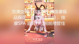 完美女神【痞痞黑】原换妻极品探花，日常生活偷拍， 按摩SPA 道具自慰啪啪撸管佳作 (4)