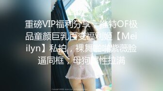 重磅VIP福利分享，推特OF极品童颜巨乳百变福利姬【Meiilyn】私拍，裸舞啪啪紫薇脸逼同框，母狗属性拉满