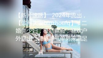 【新片速遞】  2024年流出，【滨州夫妻binzhoufq】，二婚美少妇，极品露脸，喜欢户外露出，渴望帅气单男来满足