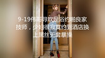 9-19伟哥寻欢足浴约啪良家技师，少妇很寂寞约到酒店换上黑丝无套暴操