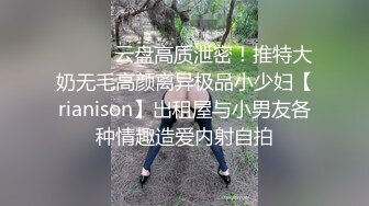 ⚫️⚫️云盘高质泄密！推特大奶无毛高颜离异极品小少妇【rianison】出租屋与小男友各种情趣造爱内射自拍