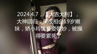 2024.4.7，【大吉大利】，大神回归，深夜相会19岁嫩妹，娇小玲珑身姿曼妙，被操得要累死了