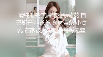  清纯眼镜美眉吃鸡舔菊花 自己掰开 叫爸爸 身材苗条 小贫乳 在家被大鸡吧小哥哥无套输出