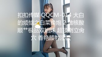 扣扣传媒 QQCM-014 大白的烦恼之白菜换炮 2 做核酸顺艹极品双姐妹 超顶倒立肏穴 香艳颜射淫欲